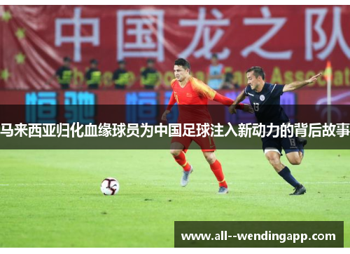 马来西亚归化血缘球员为中国足球注入新动力的背后故事