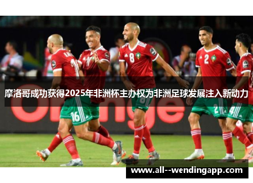 摩洛哥成功获得2025年非洲杯主办权为非洲足球发展注入新动力