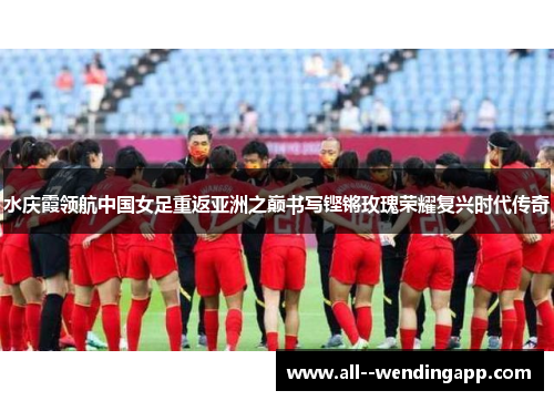 水庆霞领航中国女足重返亚洲之巅书写铿锵玫瑰荣耀复兴时代传奇 水庆霞领航中国女足重返亚洲之巅书写铿锵玫瑰荣耀复兴时代传奇